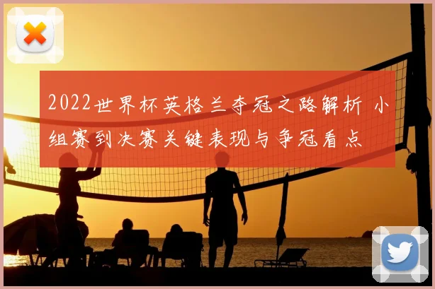 2022世界杯英格兰夺冠之路解析 小组赛到决赛关键表现与争冠看点